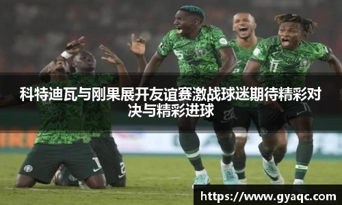 科特迪瓦与刚果展开友谊赛激战球迷期待精彩对决与精彩进球