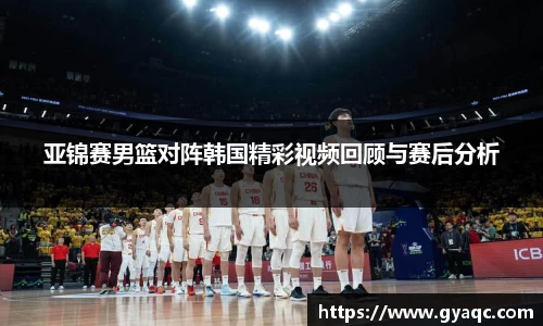 亚锦赛男篮对阵韩国精彩视频回顾与赛后分析