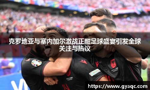 克罗地亚与塞内加尔激战正酣足球盛宴引发全球关注与热议